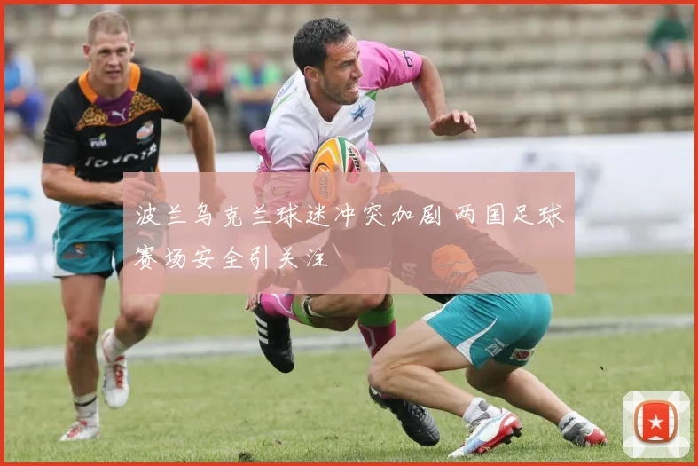 波兰乌克兰球迷冲突加剧 两国足球赛场安全引关注