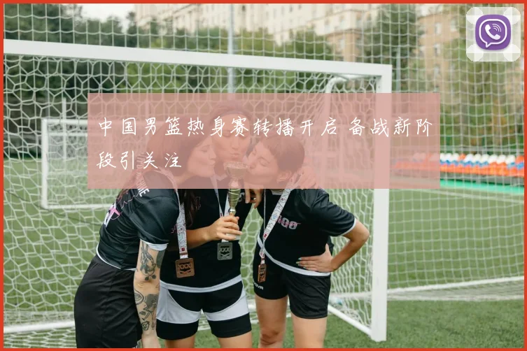 中国男篮热身赛转播开启 备战新阶段引关注