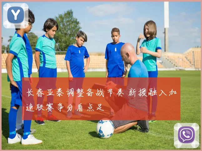 长春亚泰调整备战节奏 新援融入加速联赛争分看点足