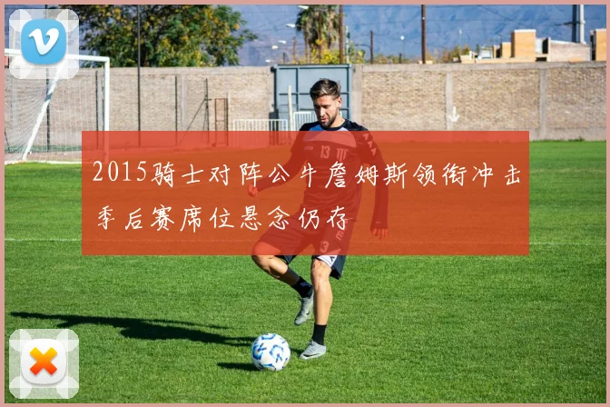 2015骑士对阵公牛詹姆斯领衔冲击季后赛席位悬念仍存