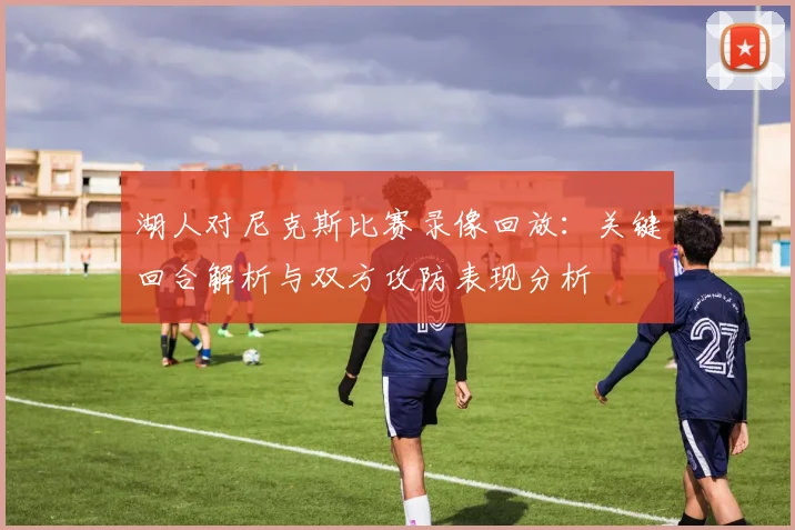 湖人对尼克斯比赛录像回放：关键回合解析与双方攻防表现分析