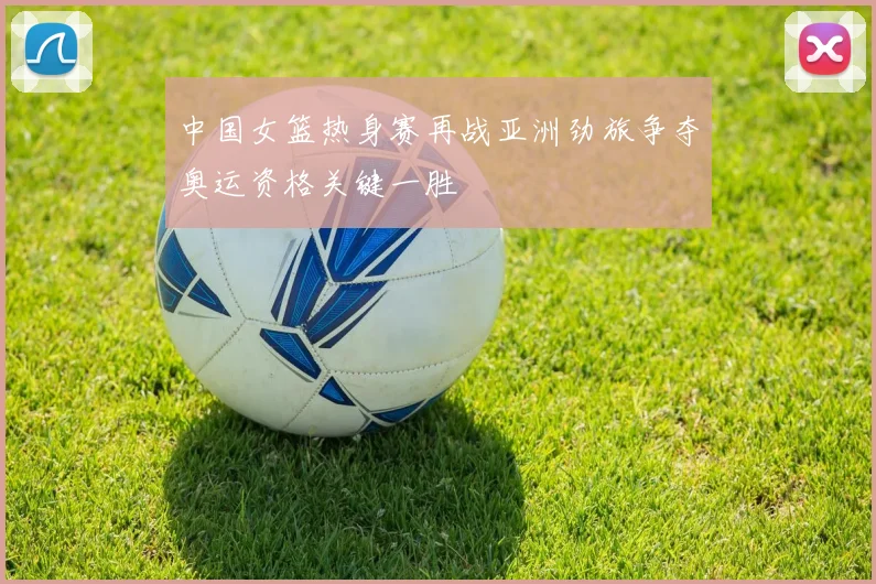中国女篮热身赛再战亚洲劲旅争夺奥运资格关键一胜