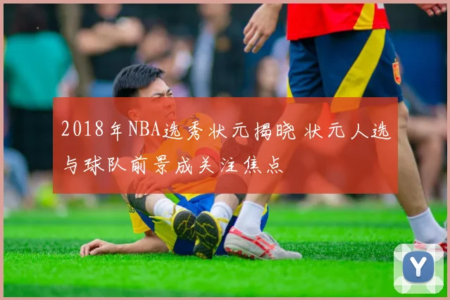 2018年NBA选秀状元揭晓 状元人选与球队前景成关注焦点
