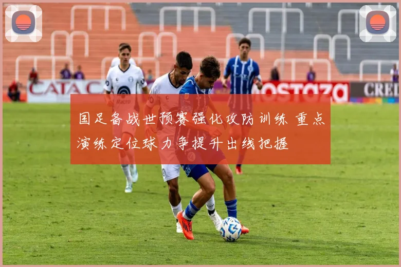 国足备战世预赛强化攻防训练 重点演练定位球力争提升出线把握