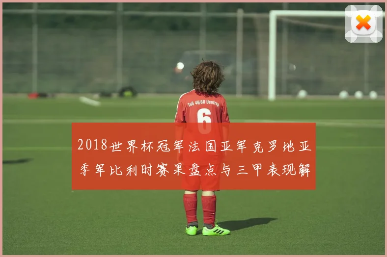 2018世界杯冠军法国亚军克罗地亚季军比利时赛果盘点与三甲表现解析