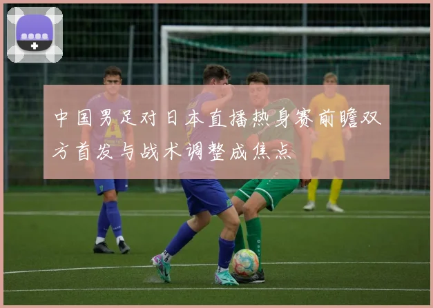 中国男足对日本直播热身赛前瞻双方首发与战术调整成焦点