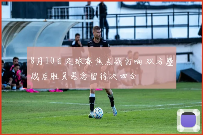 8月10日足球赛焦点战打响 双方鏖战后胜负悬念留待次回合