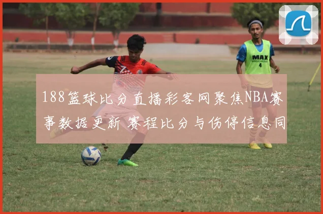 188篮球比分直播彩客网聚焦NBA赛事数据更新 赛程比分与伤停信息同步发布