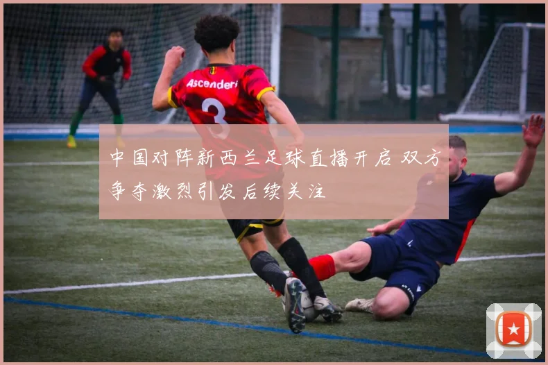 中国对阵新西兰足球直播开启 双方争夺激烈引发后续关注