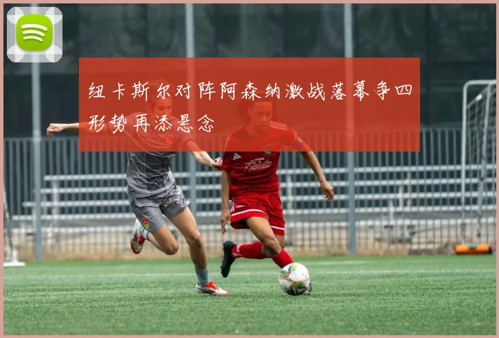 纽卡斯尔对阵阿森纳激战落幕争四形势再添悬念