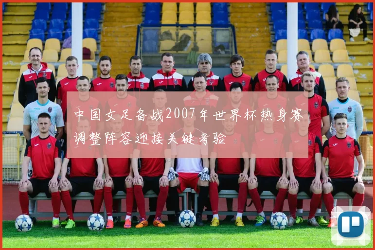 中国女足备战2007年世界杯热身赛调整阵容迎接关键考验