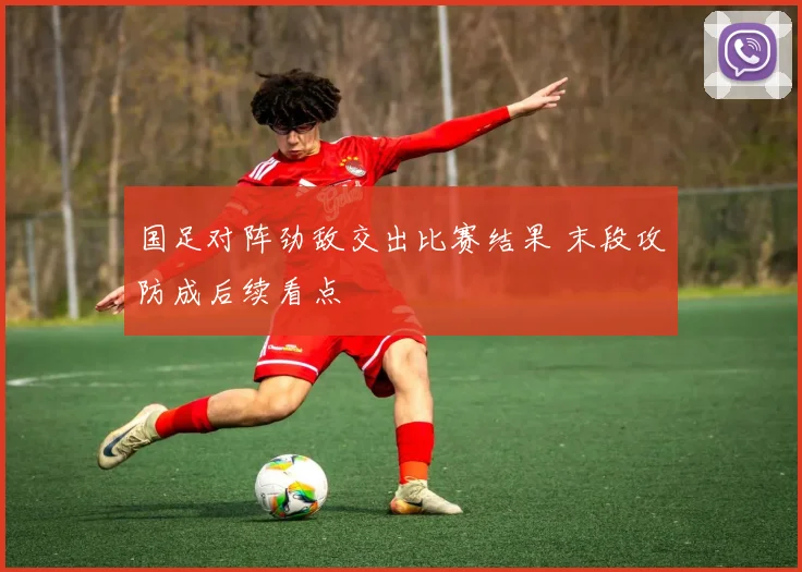 国足对阵劲敌交出比赛结果 末段攻防成后续看点