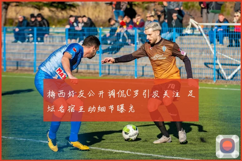 梅西好友公开调侃C罗引发关注  足坛名宿互动细节曝光