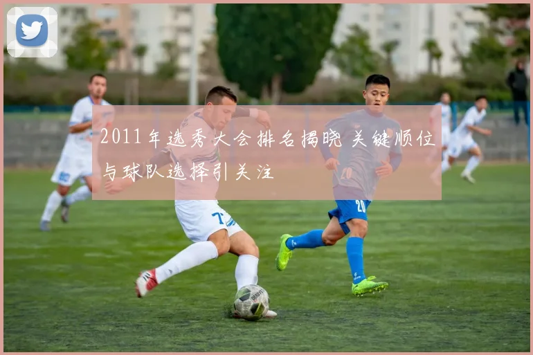 2011年选秀大会排名揭晓 关键顺位与球队选择引关注
