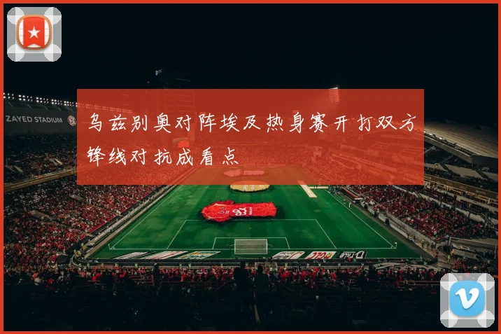 乌兹别奥对阵埃及热身赛开打双方锋线对抗成看点