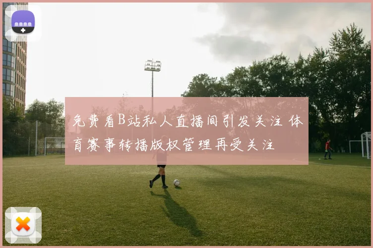 免费看B站私人直播间引发关注 体育赛事转播版权管理再受关注