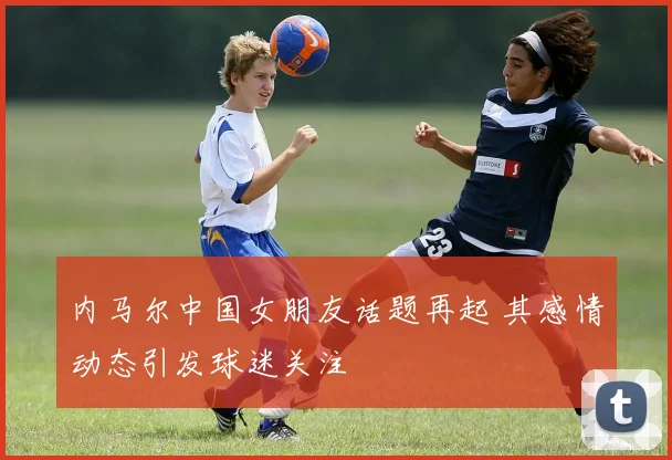 内马尔中国女朋友话题再起 其感情动态引发球迷关注