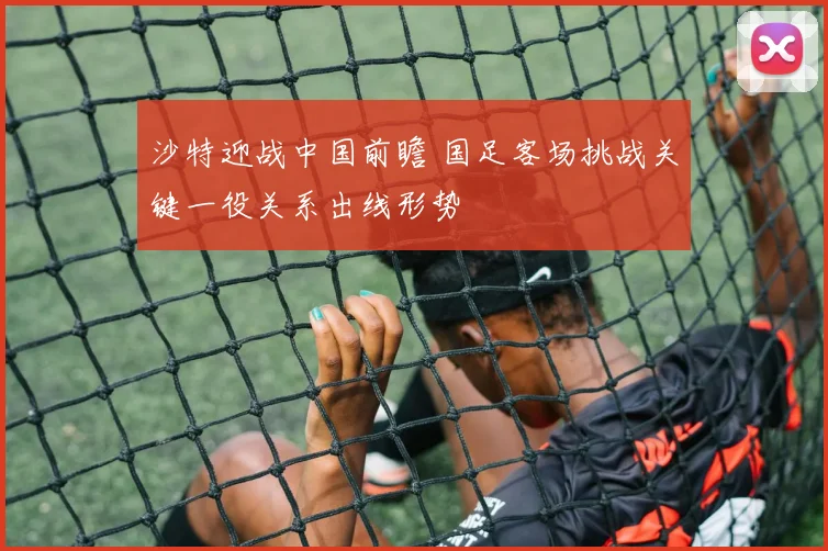 沙特迎战中国前瞻 国足客场挑战关键一役关系出线形势