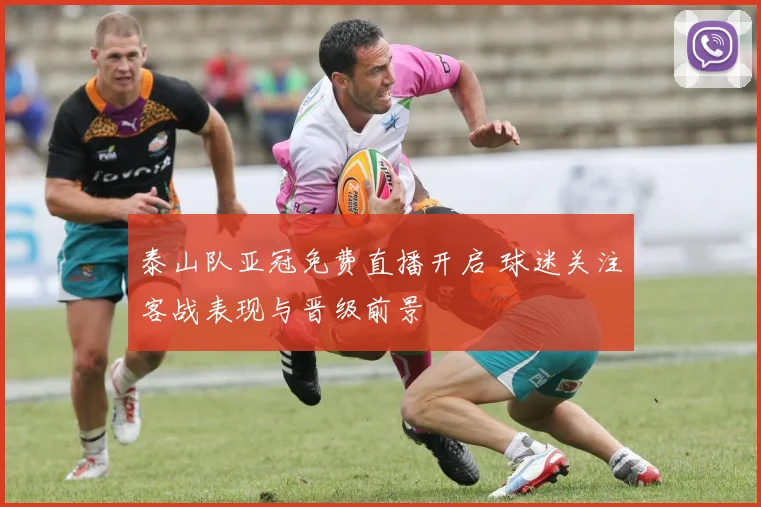 泰山队亚冠免费直播开启 球迷关注客战表现与晋级前景