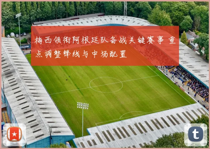 梅西领衔阿根廷队备战关键赛事 重点调整锋线与中场配置