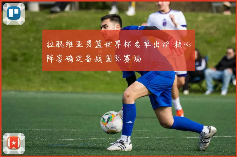 拉脱维亚男篮世界杯名单出炉 核心阵容确定备战国际赛场