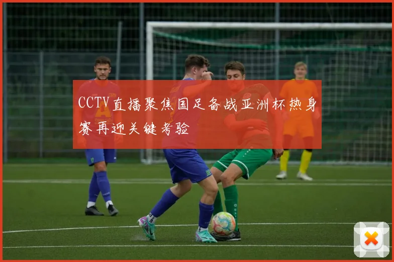 CCTV直播聚焦国足备战亚洲杯热身赛再迎关键考验