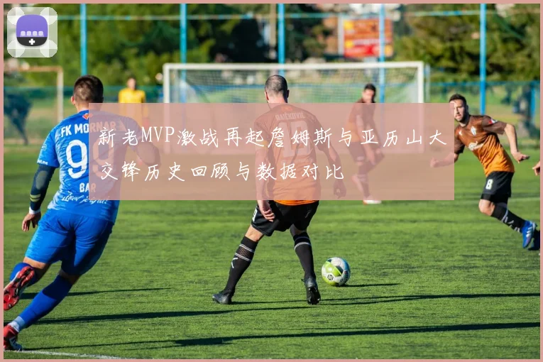 新老MVP激战再起詹姆斯与亚历山大交锋历史回顾与数据对比