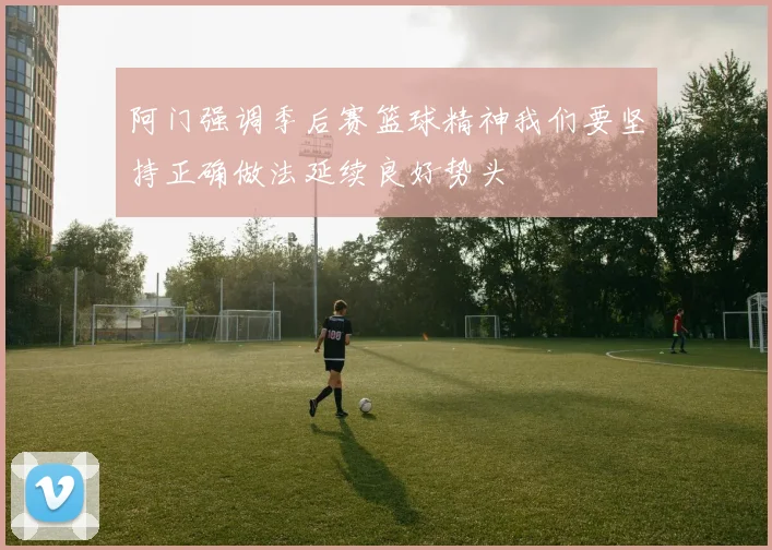 阿门强调季后赛篮球精神我们要坚持正确做法延续良好势头