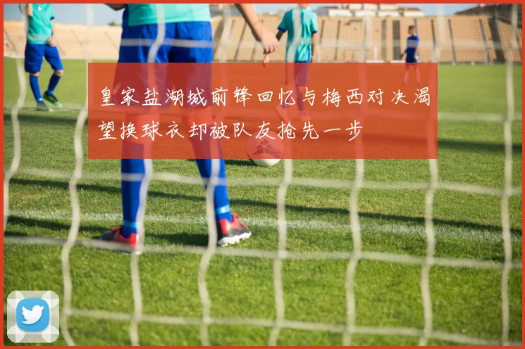 皇家盐湖城前锋回忆与梅西对决渴望换球衣却被队友抢先一步