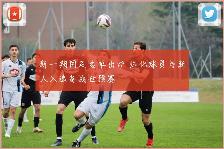 新一期国足名单出炉 归化球员与新人入选备战世预赛