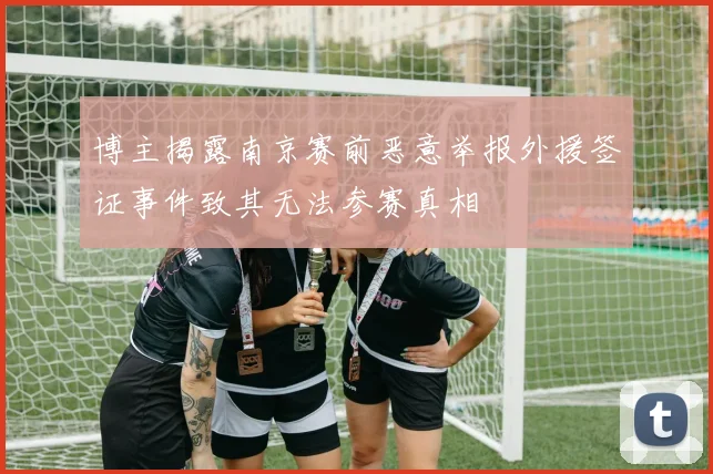 博主揭露南京赛前恶意举报外援签证事件致其无法参赛真相