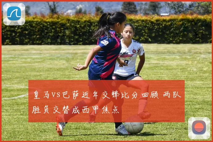 皇马vs巴萨近年交锋比分回顾 两队胜负交替成西甲焦点