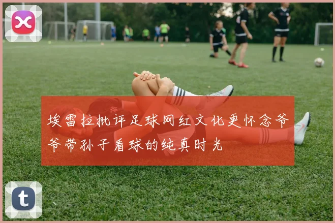 埃雷拉批评足球网红文化更怀念爷爷带孙子看球的纯真时光