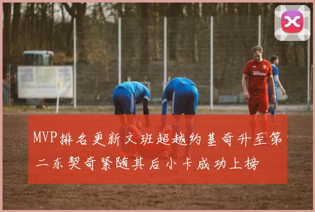 MVP排名更新文班超越约基奇升至第二东契奇紧随其后小卡成功上榜