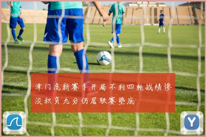 津门虎新赛季开局不利四轮战绩惨淡积负九分仍居联赛垫底