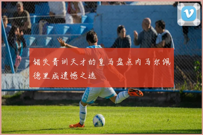 错失青训天才的皇马盘点内马尔佩德里成遗憾之选