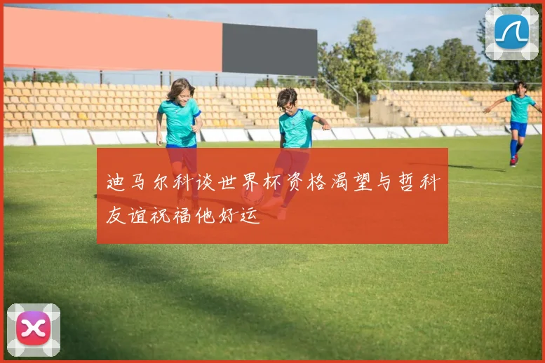 迪马尔科谈世界杯资格渴望与哲科友谊祝福他好运